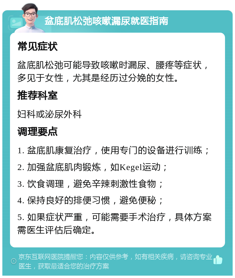 盆底肌松弛咳嗽漏尿就医指南 常见症状 盆底肌松弛可能导致咳嗽时漏尿、腰疼等症状，多见于女性，尤其是经历过分娩的女性。 推荐科室 妇科或泌尿外科 调理要点 1. 盆底肌康复治疗，使用专门的设备进行训练； 2. 加强盆底肌肉锻炼，如Kegel运动； 3. 饮食调理，避免辛辣刺激性食物； 4. 保持良好的排便习惯，避免便秘； 5. 如果症状严重，可能需要手术治疗，具体方案需医生评估后确定。