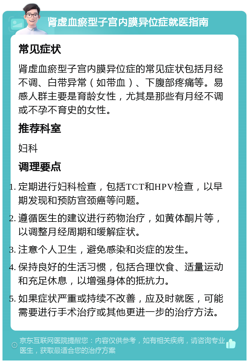 肾虚血瘀型子宫内膜异位症就医指南 常见症状 肾虚血瘀型子宫内膜异位症的常见症状包括月经不调、白带异常（如带血）、下腹部疼痛等。易感人群主要是育龄女性，尤其是那些有月经不调或不孕不育史的女性。 推荐科室 妇科 调理要点 定期进行妇科检查，包括TCT和HPV检查，以早期发现和预防宫颈癌等问题。 遵循医生的建议进行药物治疗，如黄体酮片等，以调整月经周期和缓解症状。 注意个人卫生，避免感染和炎症的发生。 保持良好的生活习惯，包括合理饮食、适量运动和充足休息，以增强身体的抵抗力。 如果症状严重或持续不改善，应及时就医，可能需要进行手术治疗或其他更进一步的治疗方法。