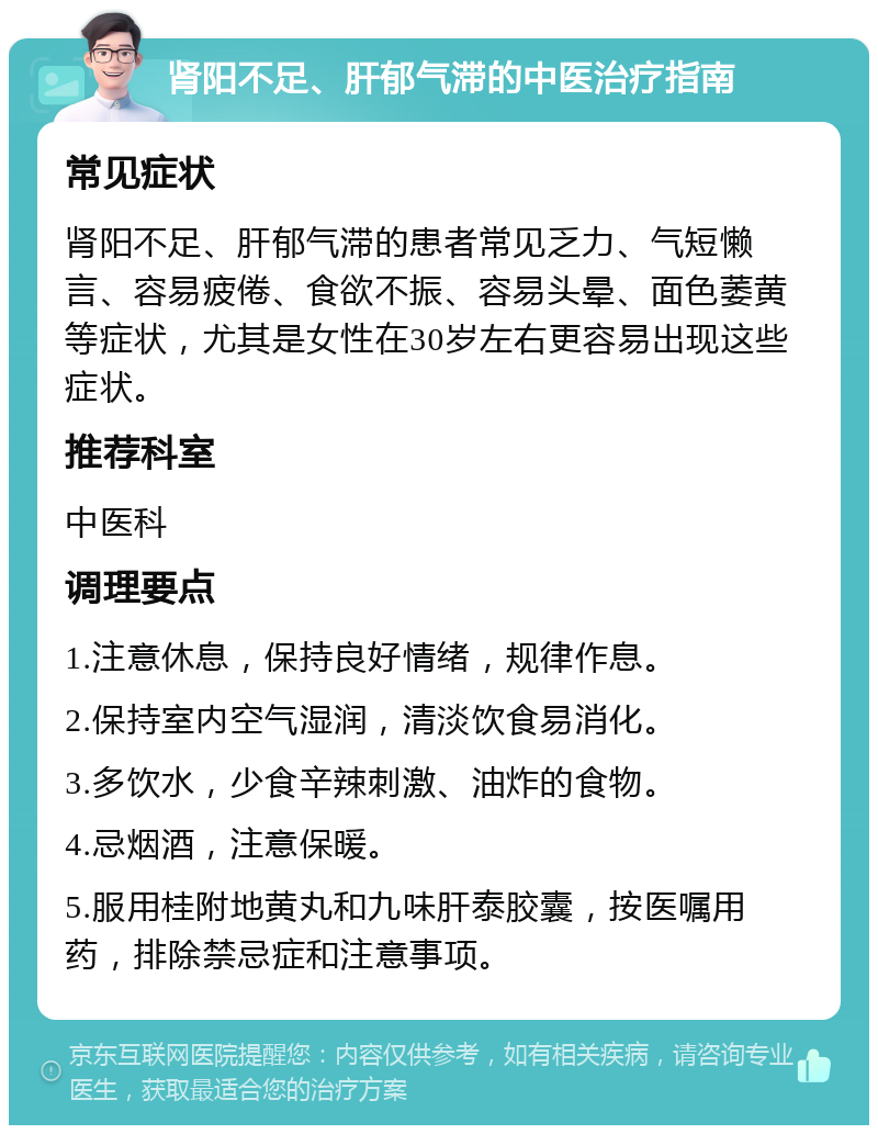 肾阳不足、肝郁气滞的中医治疗指南 常见症状 肾阳不足、肝郁气滞的患者常见乏力、气短懒言、容易疲倦、食欲不振、容易头晕、面色萎黄等症状，尤其是女性在30岁左右更容易出现这些症状。 推荐科室 中医科 调理要点 1.注意休息，保持良好情绪，规律作息。 2.保持室内空气湿润，清淡饮食易消化。 3.多饮水，少食辛辣刺激、油炸的食物。 4.忌烟酒，注意保暖。 5.服用桂附地黄丸和九味肝泰胶囊，按医嘱用药，排除禁忌症和注意事项。