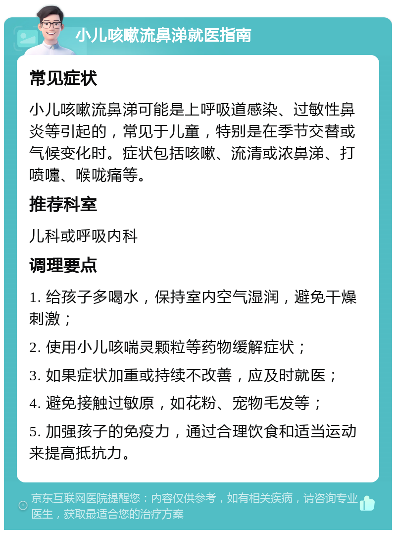 小儿咳嗽流鼻涕就医指南 常见症状 小儿咳嗽流鼻涕可能是上呼吸道感染、过敏性鼻炎等引起的，常见于儿童，特别是在季节交替或气候变化时。症状包括咳嗽、流清或浓鼻涕、打喷嚏、喉咙痛等。 推荐科室 儿科或呼吸内科 调理要点 1. 给孩子多喝水，保持室内空气湿润，避免干燥刺激； 2. 使用小儿咳喘灵颗粒等药物缓解症状； 3. 如果症状加重或持续不改善，应及时就医； 4. 避免接触过敏原，如花粉、宠物毛发等； 5. 加强孩子的免疫力，通过合理饮食和适当运动来提高抵抗力。