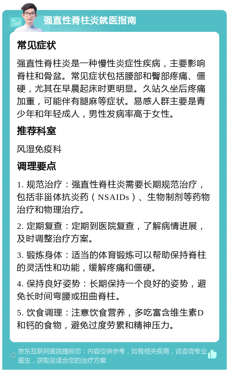 强直性脊柱炎就医指南 常见症状 强直性脊柱炎是一种慢性炎症性疾病，主要影响脊柱和骨盆。常见症状包括腰部和臀部疼痛、僵硬，尤其在早晨起床时更明显。久站久坐后疼痛加重，可能伴有腿麻等症状。易感人群主要是青少年和年轻成人，男性发病率高于女性。 推荐科室 风湿免疫科 调理要点 1. 规范治疗：强直性脊柱炎需要长期规范治疗，包括非甾体抗炎药（NSAIDs）、生物制剂等药物治疗和物理治疗。 2. 定期复查：定期到医院复查，了解病情进展，及时调整治疗方案。 3. 锻炼身体：适当的体育锻炼可以帮助保持脊柱的灵活性和功能，缓解疼痛和僵硬。 4. 保持良好姿势：长期保持一个良好的姿势，避免长时间弯腰或扭曲脊柱。 5. 饮食调理：注意饮食营养，多吃富含维生素D和钙的食物，避免过度劳累和精神压力。