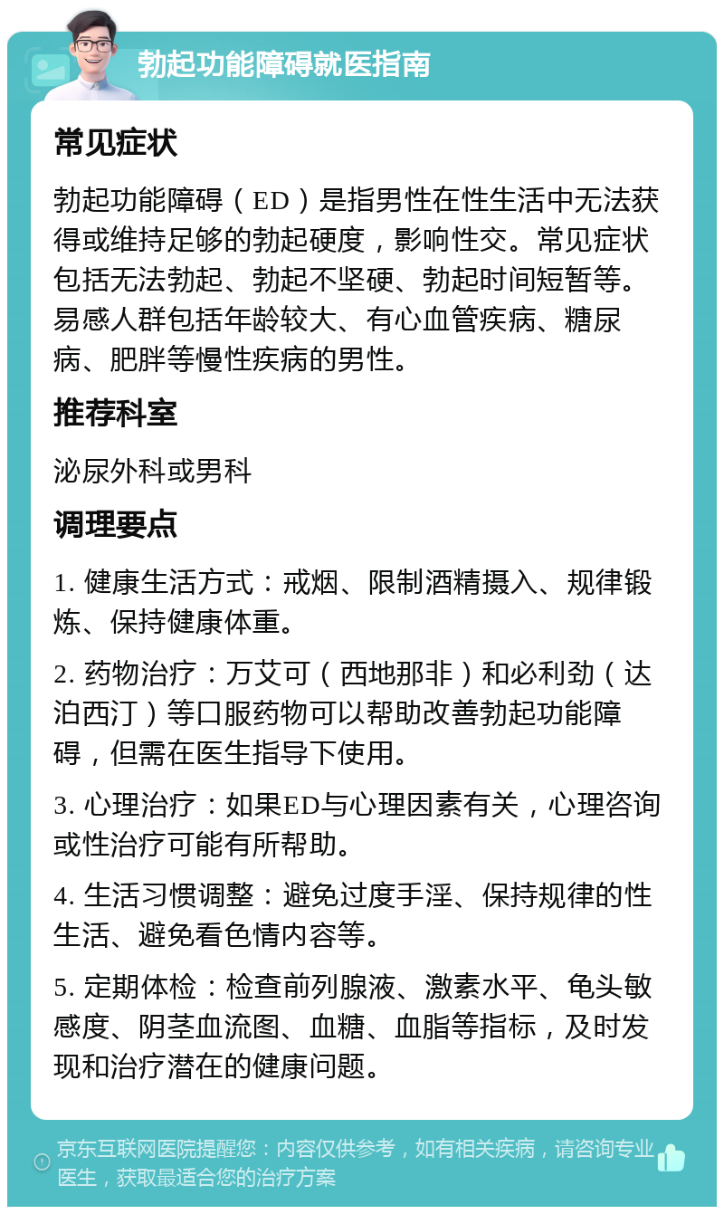 勃起功能障碍就医指南 常见症状 勃起功能障碍（ED）是指男性在性生活中无法获得或维持足够的勃起硬度，影响性交。常见症状包括无法勃起、勃起不坚硬、勃起时间短暂等。易感人群包括年龄较大、有心血管疾病、糖尿病、肥胖等慢性疾病的男性。 推荐科室 泌尿外科或男科 调理要点 1. 健康生活方式：戒烟、限制酒精摄入、规律锻炼、保持健康体重。 2. 药物治疗：万艾可（西地那非）和必利劲（达泊西汀）等口服药物可以帮助改善勃起功能障碍，但需在医生指导下使用。 3. 心理治疗：如果ED与心理因素有关，心理咨询或性治疗可能有所帮助。 4. 生活习惯调整：避免过度手淫、保持规律的性生活、避免看色情内容等。 5. 定期体检：检查前列腺液、激素水平、龟头敏感度、阴茎血流图、血糖、血脂等指标，及时发现和治疗潜在的健康问题。