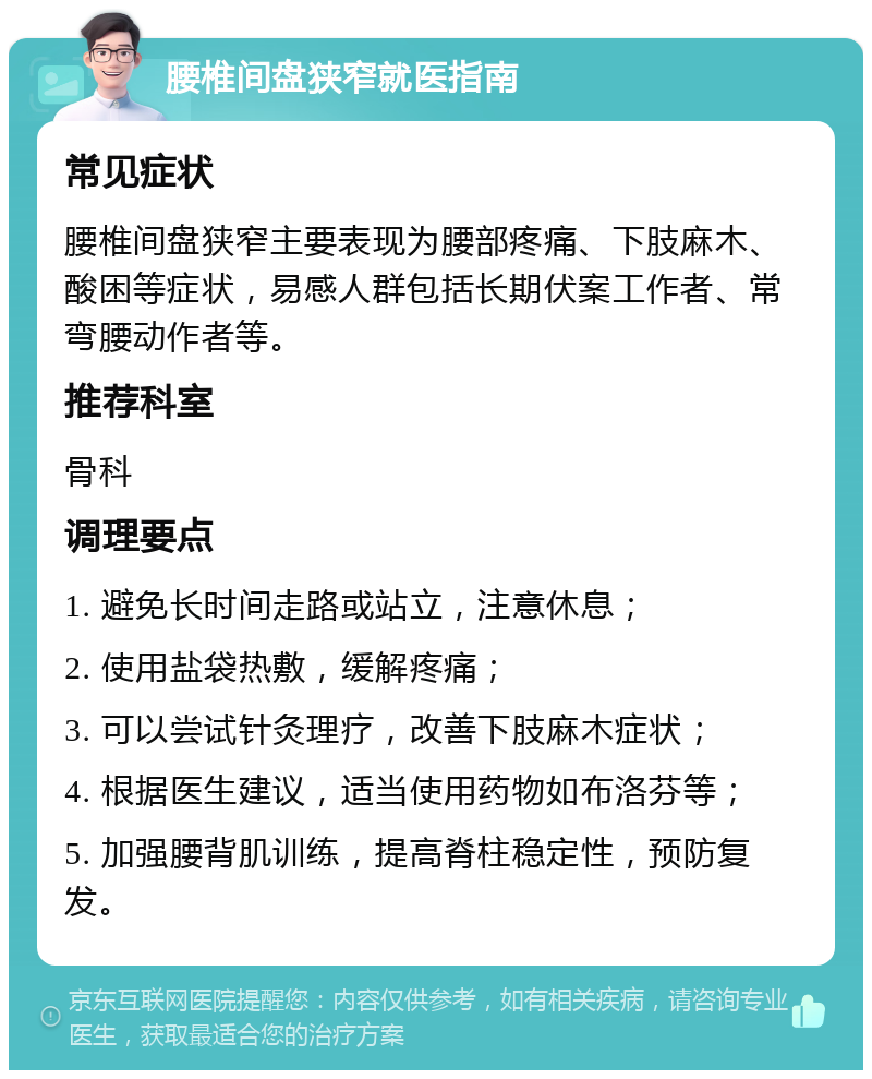 腰椎间盘狭窄就医指南 常见症状 腰椎间盘狭窄主要表现为腰部疼痛、下肢麻木、酸困等症状，易感人群包括长期伏案工作者、常弯腰动作者等。 推荐科室 骨科 调理要点 1. 避免长时间走路或站立，注意休息； 2. 使用盐袋热敷，缓解疼痛； 3. 可以尝试针灸理疗，改善下肢麻木症状； 4. 根据医生建议，适当使用药物如布洛芬等； 5. 加强腰背肌训练，提高脊柱稳定性，预防复发。