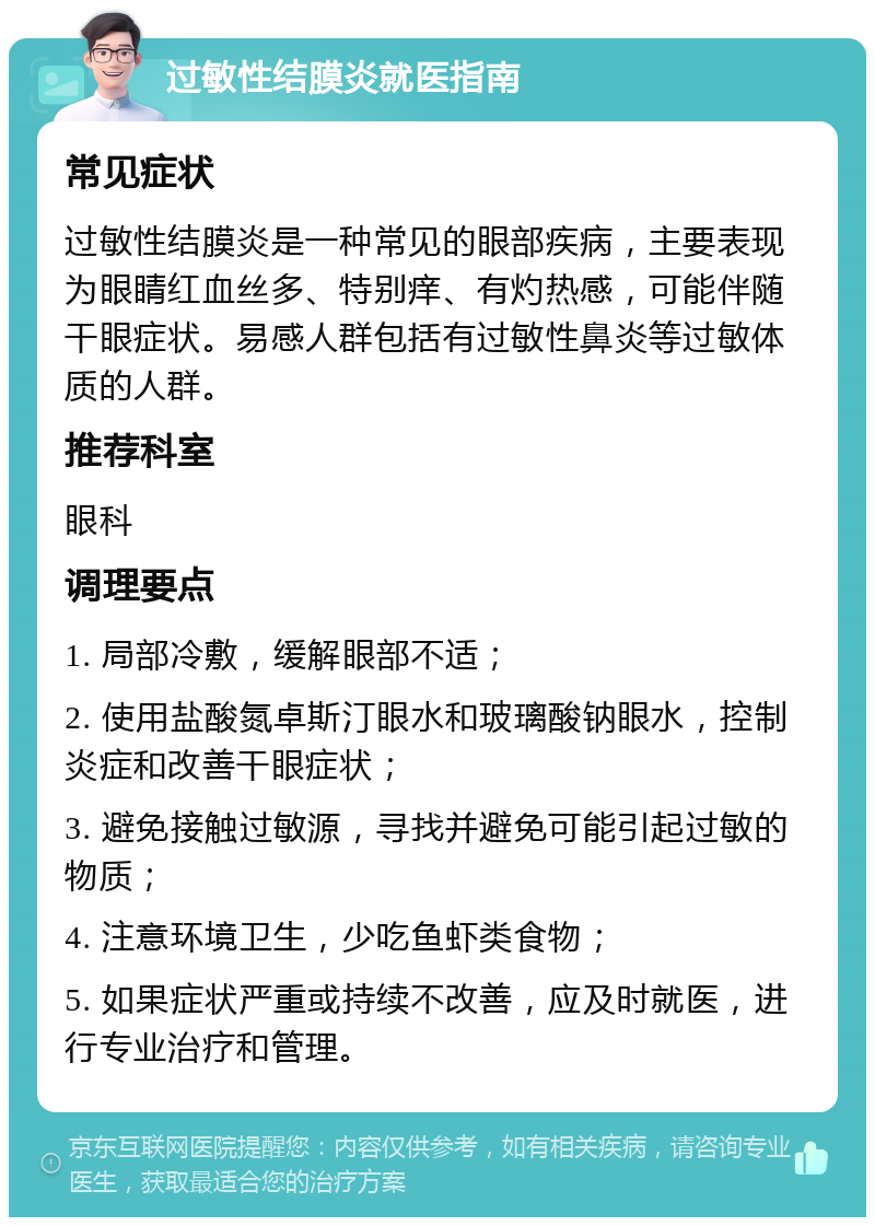 过敏性结膜炎就医指南 常见症状 过敏性结膜炎是一种常见的眼部疾病，主要表现为眼睛红血丝多、特别痒、有灼热感，可能伴随干眼症状。易感人群包括有过敏性鼻炎等过敏体质的人群。 推荐科室 眼科 调理要点 1. 局部冷敷，缓解眼部不适； 2. 使用盐酸氮卓斯汀眼水和玻璃酸钠眼水，控制炎症和改善干眼症状； 3. 避免接触过敏源，寻找并避免可能引起过敏的物质； 4. 注意环境卫生，少吃鱼虾类食物； 5. 如果症状严重或持续不改善，应及时就医，进行专业治疗和管理。