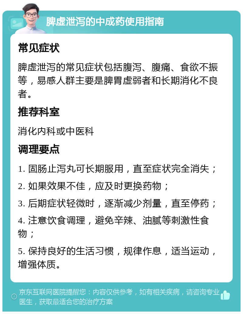 脾虚泄泻的中成药使用指南 常见症状 脾虚泄泻的常见症状包括腹泻、腹痛、食欲不振等，易感人群主要是脾胃虚弱者和长期消化不良者。 推荐科室 消化内科或中医科 调理要点 1. 固肠止泻丸可长期服用，直至症状完全消失； 2. 如果效果不佳，应及时更换药物； 3. 后期症状轻微时，逐渐减少剂量，直至停药； 4. 注意饮食调理，避免辛辣、油腻等刺激性食物； 5. 保持良好的生活习惯，规律作息，适当运动，增强体质。