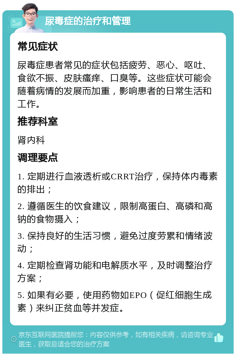 尿毒症的治疗和管理 常见症状 尿毒症患者常见的症状包括疲劳、恶心、呕吐、食欲不振、皮肤瘙痒、口臭等。这些症状可能会随着病情的发展而加重，影响患者的日常生活和工作。 推荐科室 肾内科 调理要点 1. 定期进行血液透析或CRRT治疗，保持体内毒素的排出； 2. 遵循医生的饮食建议，限制高蛋白、高磷和高钠的食物摄入； 3. 保持良好的生活习惯，避免过度劳累和情绪波动； 4. 定期检查肾功能和电解质水平，及时调整治疗方案； 5. 如果有必要，使用药物如EPO（促红细胞生成素）来纠正贫血等并发症。