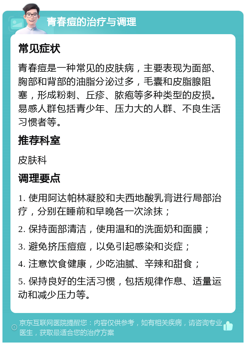 青春痘的治疗与调理 常见症状 青春痘是一种常见的皮肤病，主要表现为面部、胸部和背部的油脂分泌过多，毛囊和皮脂腺阻塞，形成粉刺、丘疹、脓疱等多种类型的皮损。易感人群包括青少年、压力大的人群、不良生活习惯者等。 推荐科室 皮肤科 调理要点 1. 使用阿达帕林凝胶和夫西地酸乳膏进行局部治疗，分别在睡前和早晚各一次涂抹； 2. 保持面部清洁，使用温和的洗面奶和面膜； 3. 避免挤压痘痘，以免引起感染和炎症； 4. 注意饮食健康，少吃油腻、辛辣和甜食； 5. 保持良好的生活习惯，包括规律作息、适量运动和减少压力等。