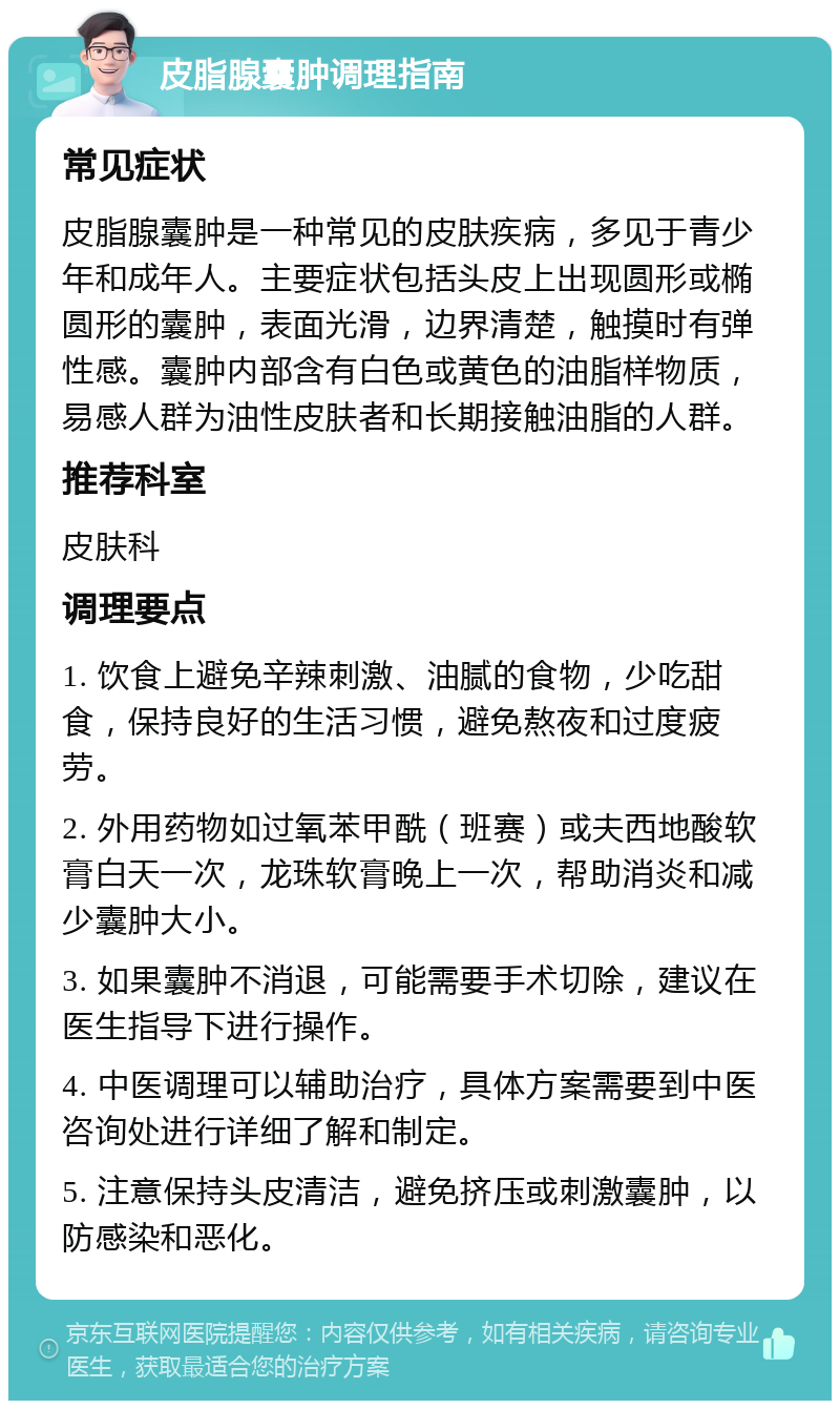 皮脂腺囊肿调理指南 常见症状 皮脂腺囊肿是一种常见的皮肤疾病，多见于青少年和成年人。主要症状包括头皮上出现圆形或椭圆形的囊肿，表面光滑，边界清楚，触摸时有弹性感。囊肿内部含有白色或黄色的油脂样物质，易感人群为油性皮肤者和长期接触油脂的人群。 推荐科室 皮肤科 调理要点 1. 饮食上避免辛辣刺激、油腻的食物，少吃甜食，保持良好的生活习惯，避免熬夜和过度疲劳。 2. 外用药物如过氧苯甲酰（班赛）或夫西地酸软膏白天一次，龙珠软膏晚上一次，帮助消炎和减少囊肿大小。 3. 如果囊肿不消退，可能需要手术切除，建议在医生指导下进行操作。 4. 中医调理可以辅助治疗，具体方案需要到中医咨询处进行详细了解和制定。 5. 注意保持头皮清洁，避免挤压或刺激囊肿，以防感染和恶化。