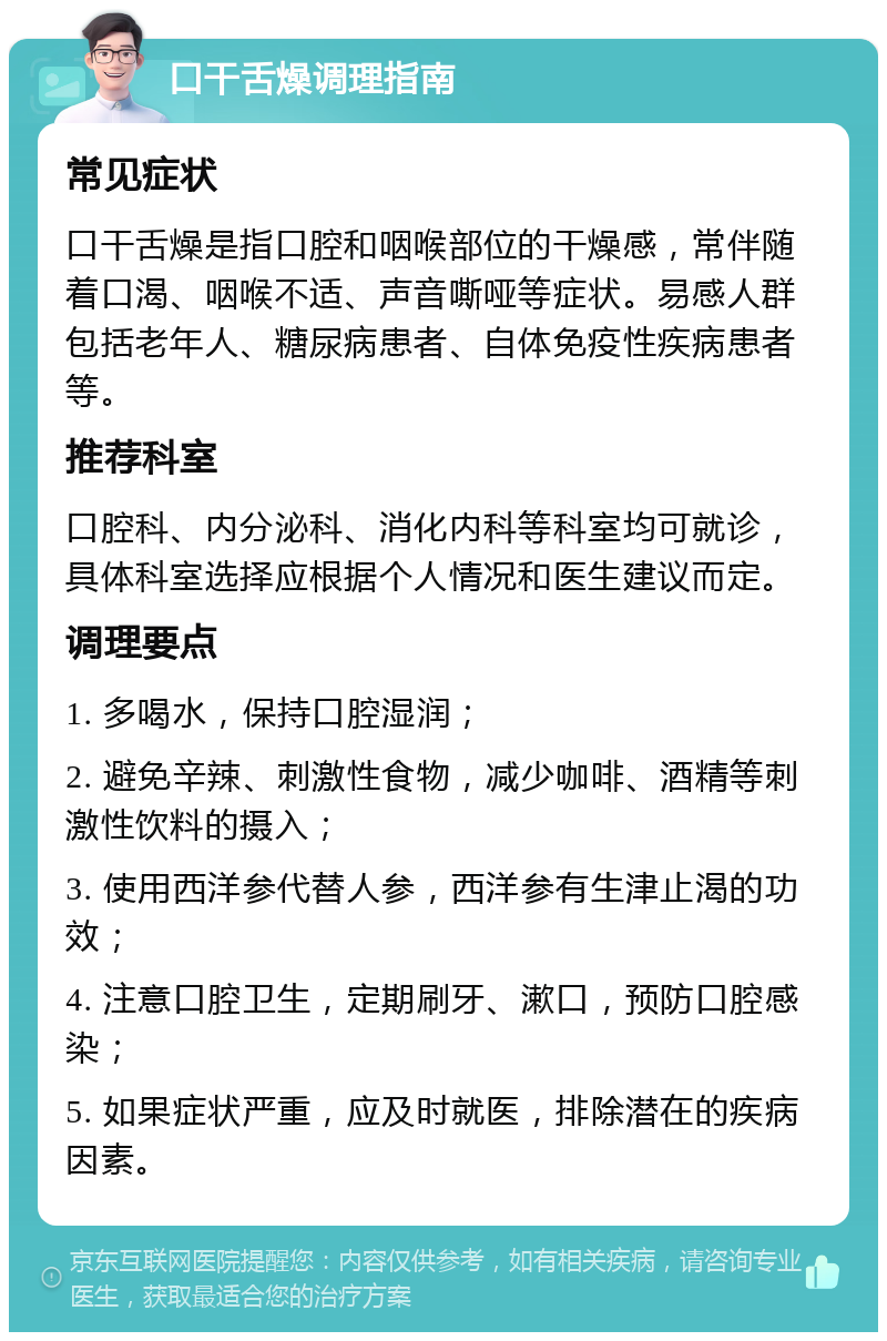 口干舌燥调理指南 常见症状 口干舌燥是指口腔和咽喉部位的干燥感，常伴随着口渴、咽喉不适、声音嘶哑等症状。易感人群包括老年人、糖尿病患者、自体免疫性疾病患者等。 推荐科室 口腔科、内分泌科、消化内科等科室均可就诊，具体科室选择应根据个人情况和医生建议而定。 调理要点 1. 多喝水，保持口腔湿润； 2. 避免辛辣、刺激性食物，减少咖啡、酒精等刺激性饮料的摄入； 3. 使用西洋参代替人参，西洋参有生津止渴的功效； 4. 注意口腔卫生，定期刷牙、漱口，预防口腔感染； 5. 如果症状严重，应及时就医，排除潜在的疾病因素。