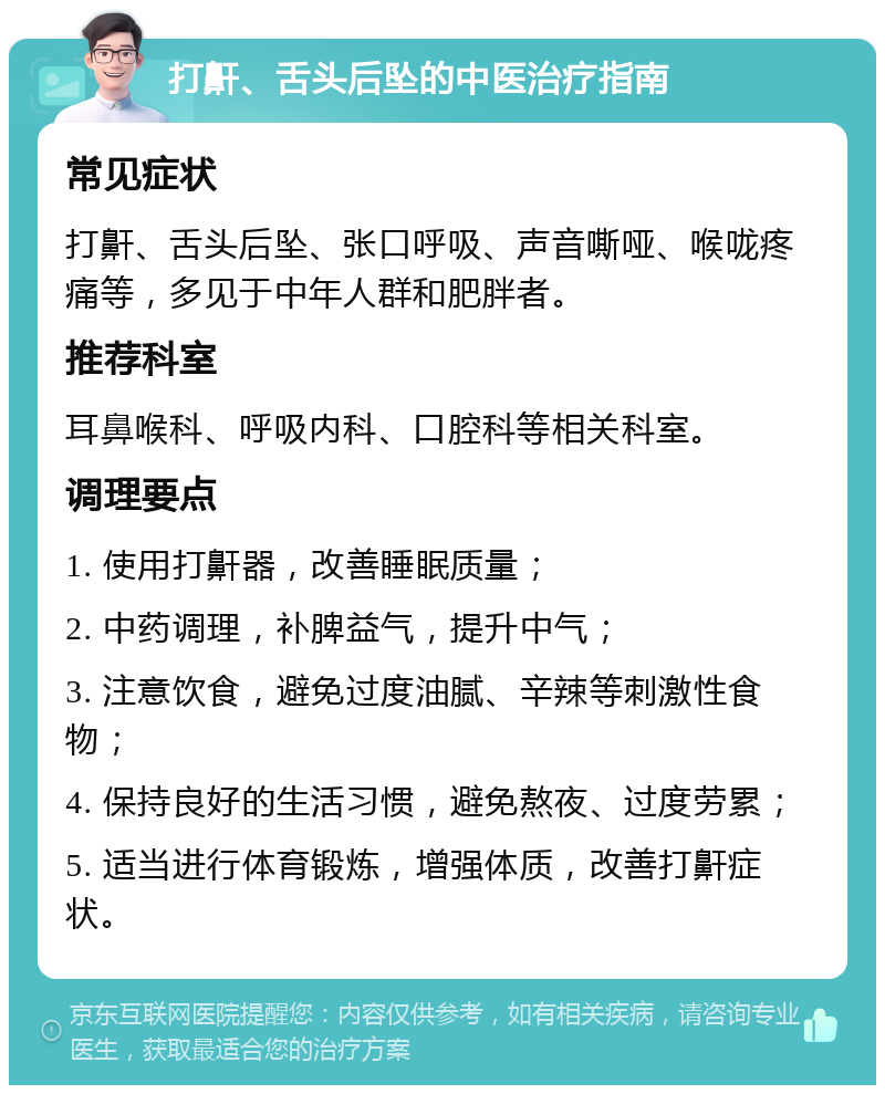 打鼾、舌头后坠的中医治疗指南 常见症状 打鼾、舌头后坠、张口呼吸、声音嘶哑、喉咙疼痛等，多见于中年人群和肥胖者。 推荐科室 耳鼻喉科、呼吸内科、口腔科等相关科室。 调理要点 1. 使用打鼾器，改善睡眠质量； 2. 中药调理，补脾益气，提升中气； 3. 注意饮食，避免过度油腻、辛辣等刺激性食物； 4. 保持良好的生活习惯，避免熬夜、过度劳累； 5. 适当进行体育锻炼，增强体质，改善打鼾症状。