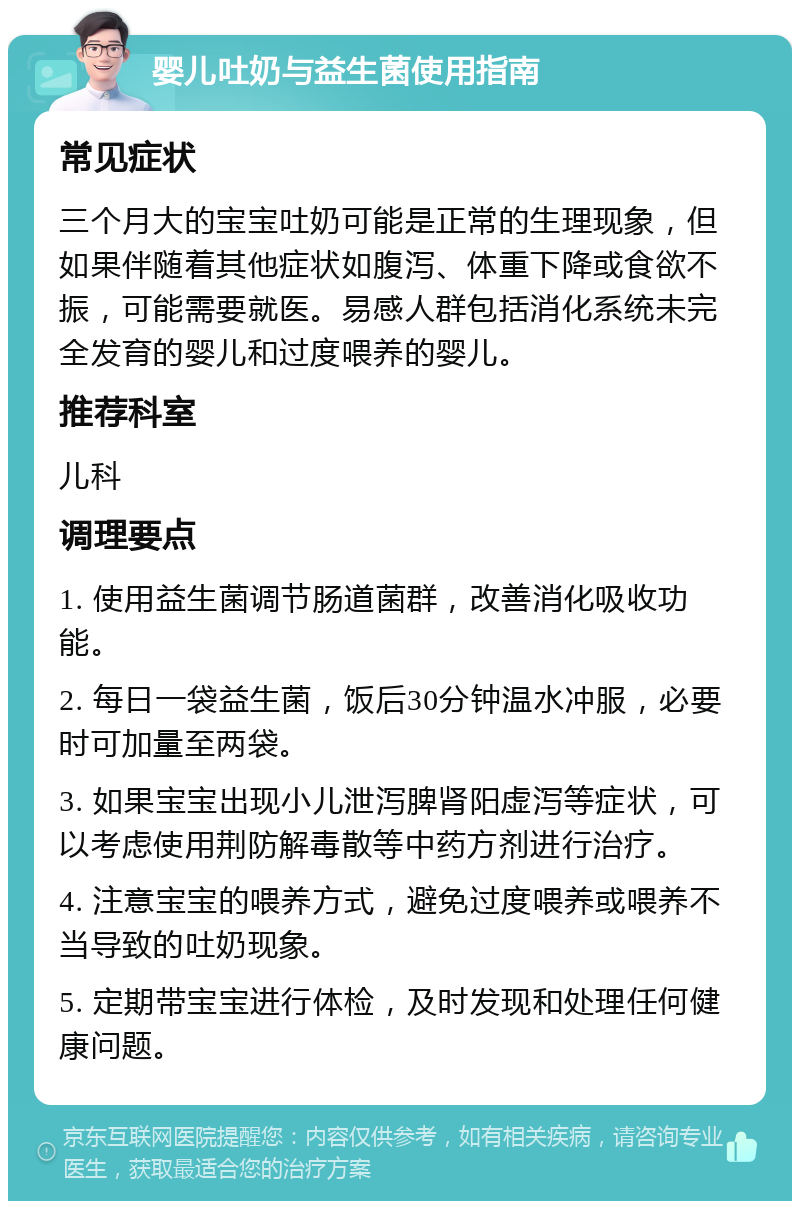 婴儿吐奶与益生菌使用指南 常见症状 三个月大的宝宝吐奶可能是正常的生理现象，但如果伴随着其他症状如腹泻、体重下降或食欲不振，可能需要就医。易感人群包括消化系统未完全发育的婴儿和过度喂养的婴儿。 推荐科室 儿科 调理要点 1. 使用益生菌调节肠道菌群，改善消化吸收功能。 2. 每日一袋益生菌，饭后30分钟温水冲服，必要时可加量至两袋。 3. 如果宝宝出现小儿泄泻脾肾阳虚泻等症状，可以考虑使用荆防解毒散等中药方剂进行治疗。 4. 注意宝宝的喂养方式，避免过度喂养或喂养不当导致的吐奶现象。 5. 定期带宝宝进行体检，及时发现和处理任何健康问题。