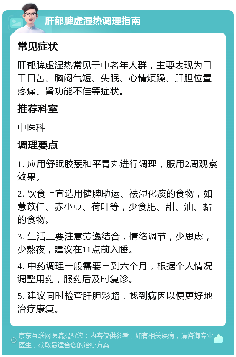 肝郁脾虚湿热调理指南 常见症状 肝郁脾虚湿热常见于中老年人群，主要表现为口干口苦、胸闷气短、失眠、心情烦躁、肝胆位置疼痛、肾功能不佳等症状。 推荐科室 中医科 调理要点 1. 应用舒眠胶囊和平胃丸进行调理，服用2周观察效果。 2. 饮食上宜选用健脾助运、祛湿化痰的食物，如薏苡仁、赤小豆、荷叶等，少食肥、甜、油、黏的食物。 3. 生活上要注意劳逸结合，情绪调节，少思虑，少熬夜，建议在11点前入睡。 4. 中药调理一般需要三到六个月，根据个人情况调整用药，服药后及时复诊。 5. 建议同时检查肝胆彩超，找到病因以便更好地治疗康复。