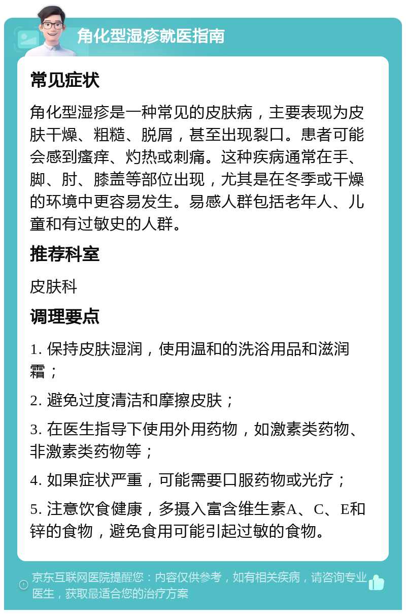 角化型湿疹就医指南 常见症状 角化型湿疹是一种常见的皮肤病，主要表现为皮肤干燥、粗糙、脱屑，甚至出现裂口。患者可能会感到瘙痒、灼热或刺痛。这种疾病通常在手、脚、肘、膝盖等部位出现，尤其是在冬季或干燥的环境中更容易发生。易感人群包括老年人、儿童和有过敏史的人群。 推荐科室 皮肤科 调理要点 1. 保持皮肤湿润，使用温和的洗浴用品和滋润霜； 2. 避免过度清洁和摩擦皮肤； 3. 在医生指导下使用外用药物，如激素类药物、非激素类药物等； 4. 如果症状严重，可能需要口服药物或光疗； 5. 注意饮食健康，多摄入富含维生素A、C、E和锌的食物，避免食用可能引起过敏的食物。