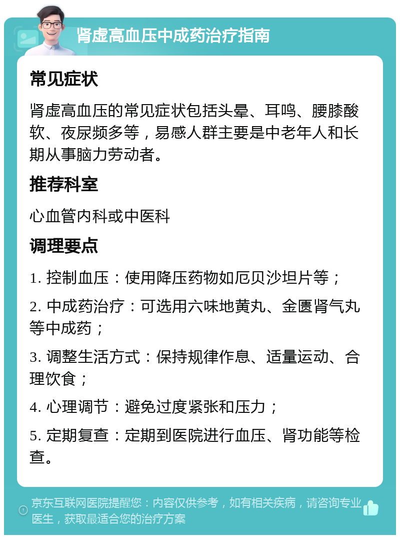 肾虚高血压中成药治疗指南 常见症状 肾虚高血压的常见症状包括头晕、耳鸣、腰膝酸软、夜尿频多等，易感人群主要是中老年人和长期从事脑力劳动者。 推荐科室 心血管内科或中医科 调理要点 1. 控制血压：使用降压药物如厄贝沙坦片等； 2. 中成药治疗：可选用六味地黄丸、金匮肾气丸等中成药； 3. 调整生活方式：保持规律作息、适量运动、合理饮食； 4. 心理调节：避免过度紧张和压力； 5. 定期复查：定期到医院进行血压、肾功能等检查。