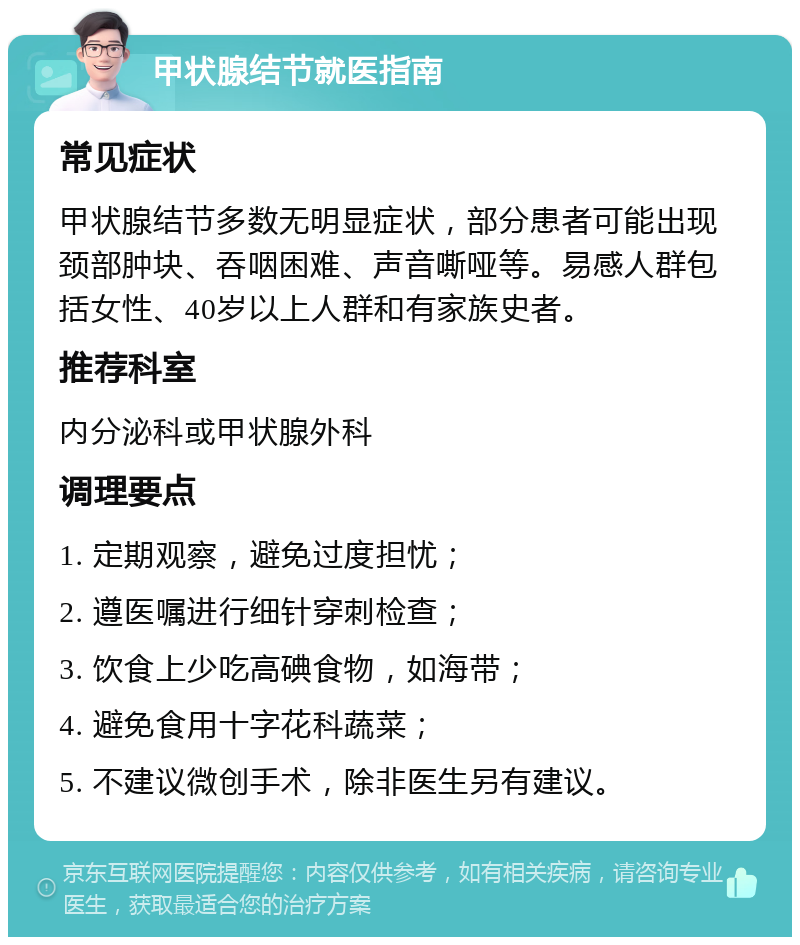 甲状腺结节就医指南 常见症状 甲状腺结节多数无明显症状，部分患者可能出现颈部肿块、吞咽困难、声音嘶哑等。易感人群包括女性、40岁以上人群和有家族史者。 推荐科室 内分泌科或甲状腺外科 调理要点 1. 定期观察，避免过度担忧； 2. 遵医嘱进行细针穿刺检查； 3. 饮食上少吃高碘食物，如海带； 4. 避免食用十字花科蔬菜； 5. 不建议微创手术，除非医生另有建议。