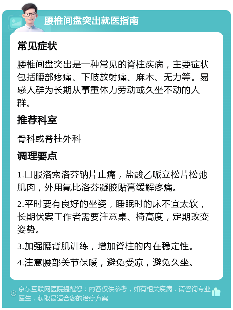 腰椎间盘突出就医指南 常见症状 腰椎间盘突出是一种常见的脊柱疾病，主要症状包括腰部疼痛、下肢放射痛、麻木、无力等。易感人群为长期从事重体力劳动或久坐不动的人群。 推荐科室 骨科或脊柱外科 调理要点 1.口服洛索洛芬钠片止痛，盐酸乙哌立松片松弛肌肉，外用氟比洛芬凝胶贴膏缓解疼痛。 2.平时要有良好的坐姿，睡眠时的床不宜太软，长期伏案工作者需要注意桌、椅高度，定期改变姿势。 3.加强腰背肌训练，增加脊柱的内在稳定性。 4.注意腰部关节保暖，避免受凉，避免久坐。