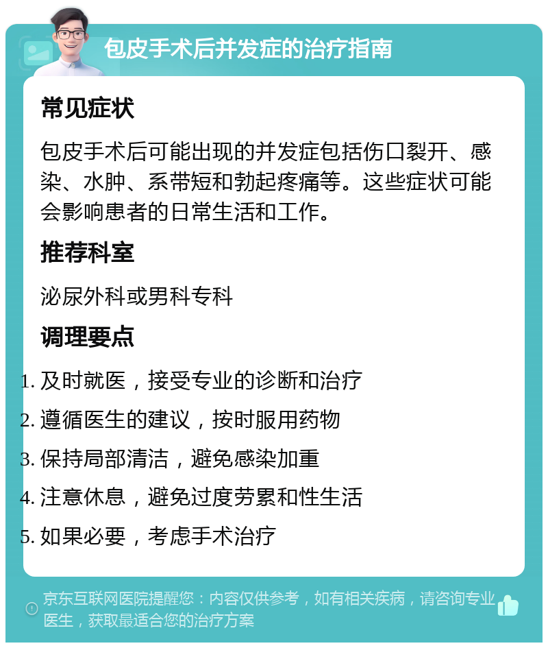 包皮手术后并发症的治疗指南 常见症状 包皮手术后可能出现的并发症包括伤口裂开、感染、水肿、系带短和勃起疼痛等。这些症状可能会影响患者的日常生活和工作。 推荐科室 泌尿外科或男科专科 调理要点 及时就医，接受专业的诊断和治疗 遵循医生的建议，按时服用药物 保持局部清洁，避免感染加重 注意休息，避免过度劳累和性生活 如果必要，考虑手术治疗