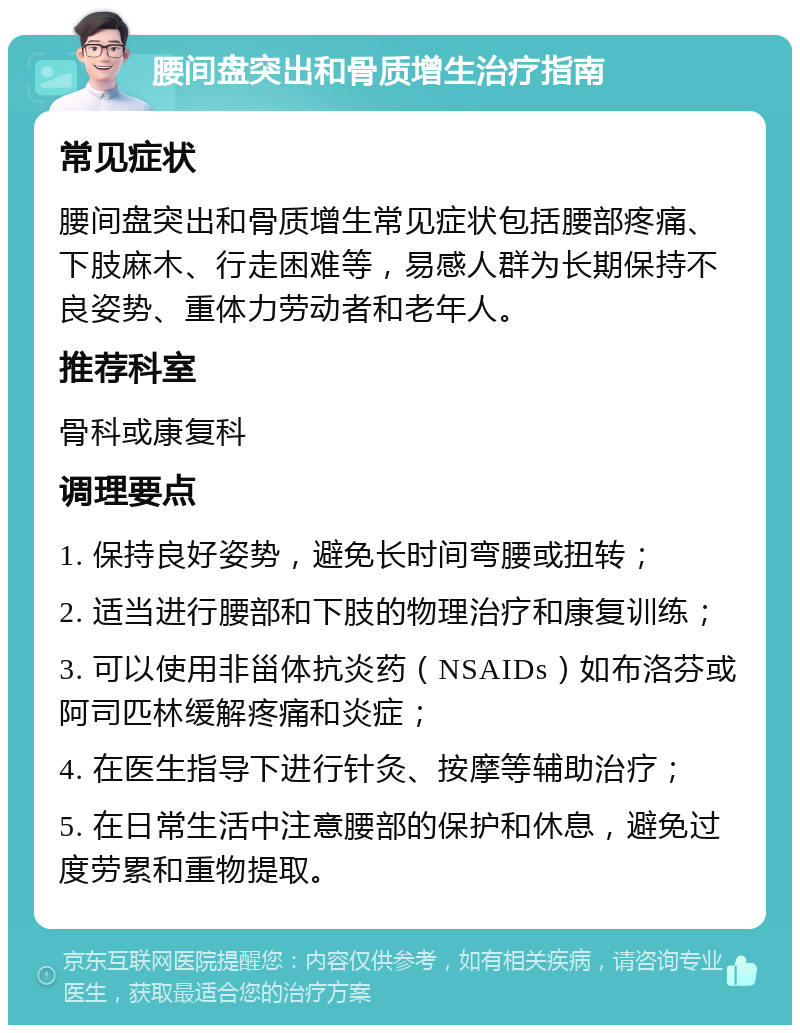 腰间盘突出和骨质增生治疗指南 常见症状 腰间盘突出和骨质增生常见症状包括腰部疼痛、下肢麻木、行走困难等，易感人群为长期保持不良姿势、重体力劳动者和老年人。 推荐科室 骨科或康复科 调理要点 1. 保持良好姿势，避免长时间弯腰或扭转； 2. 适当进行腰部和下肢的物理治疗和康复训练； 3. 可以使用非甾体抗炎药（NSAIDs）如布洛芬或阿司匹林缓解疼痛和炎症； 4. 在医生指导下进行针灸、按摩等辅助治疗； 5. 在日常生活中注意腰部的保护和休息，避免过度劳累和重物提取。