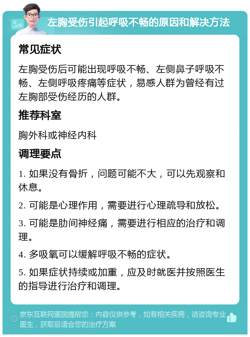 左胸受伤引起呼吸不畅的原因和解决方法 常见症状 左胸受伤后可能出现呼吸不畅、左侧鼻子呼吸不畅、左侧呼吸疼痛等症状，易感人群为曾经有过左胸部受伤经历的人群。 推荐科室 胸外科或神经内科 调理要点 1. 如果没有骨折，问题可能不大，可以先观察和休息。 2. 可能是心理作用，需要进行心理疏导和放松。 3. 可能是肋间神经痛，需要进行相应的治疗和调理。 4. 多吸氧可以缓解呼吸不畅的症状。 5. 如果症状持续或加重，应及时就医并按照医生的指导进行治疗和调理。