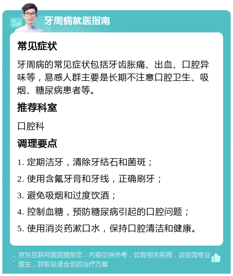 牙周病就医指南 常见症状 牙周病的常见症状包括牙齿胀痛、出血、口腔异味等，易感人群主要是长期不注意口腔卫生、吸烟、糖尿病患者等。 推荐科室 口腔科 调理要点 1. 定期洁牙，清除牙结石和菌斑； 2. 使用含氟牙膏和牙线，正确刷牙； 3. 避免吸烟和过度饮酒； 4. 控制血糖，预防糖尿病引起的口腔问题； 5. 使用消炎药漱口水，保持口腔清洁和健康。