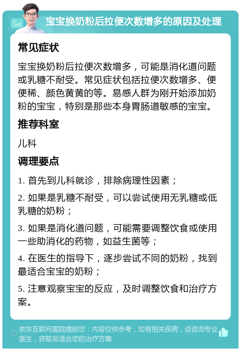 宝宝换奶粉后拉便次数增多的原因及处理 常见症状 宝宝换奶粉后拉便次数增多，可能是消化道问题或乳糖不耐受。常见症状包括拉便次数增多、便便稀、颜色黄黄的等。易感人群为刚开始添加奶粉的宝宝，特别是那些本身胃肠道敏感的宝宝。 推荐科室 儿科 调理要点 1. 首先到儿科就诊，排除病理性因素； 2. 如果是乳糖不耐受，可以尝试使用无乳糖或低乳糖的奶粉； 3. 如果是消化道问题，可能需要调整饮食或使用一些助消化的药物，如益生菌等； 4. 在医生的指导下，逐步尝试不同的奶粉，找到最适合宝宝的奶粉； 5. 注意观察宝宝的反应，及时调整饮食和治疗方案。