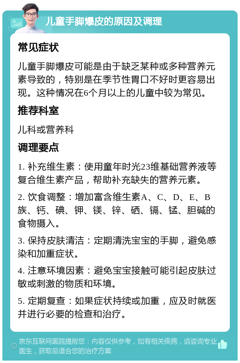 儿童手脚爆皮的原因及调理 常见症状 儿童手脚爆皮可能是由于缺乏某种或多种营养元素导致的，特别是在季节性胃口不好时更容易出现。这种情况在6个月以上的儿童中较为常见。 推荐科室 儿科或营养科 调理要点 1. 补充维生素：使用童年时光23维基础营养液等复合维生素产品，帮助补充缺失的营养元素。 2. 饮食调整：增加富含维生素A、C、D、E、B族、钙、碘、钾、镁、锌、硒、镉、锰、胆碱的食物摄入。 3. 保持皮肤清洁：定期清洗宝宝的手脚，避免感染和加重症状。 4. 注意环境因素：避免宝宝接触可能引起皮肤过敏或刺激的物质和环境。 5. 定期复查：如果症状持续或加重，应及时就医并进行必要的检查和治疗。