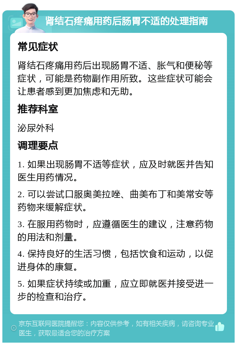 肾结石疼痛用药后肠胃不适的处理指南 常见症状 肾结石疼痛用药后出现肠胃不适、胀气和便秘等症状，可能是药物副作用所致。这些症状可能会让患者感到更加焦虑和无助。 推荐科室 泌尿外科 调理要点 1. 如果出现肠胃不适等症状，应及时就医并告知医生用药情况。 2. 可以尝试口服奥美拉唑、曲美布丁和美常安等药物来缓解症状。 3. 在服用药物时，应遵循医生的建议，注意药物的用法和剂量。 4. 保持良好的生活习惯，包括饮食和运动，以促进身体的康复。 5. 如果症状持续或加重，应立即就医并接受进一步的检查和治疗。