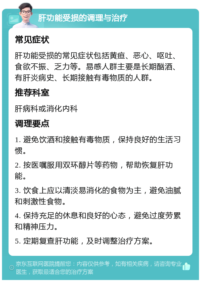 肝功能受损的调理与治疗 常见症状 肝功能受损的常见症状包括黄疸、恶心、呕吐、食欲不振、乏力等。易感人群主要是长期酗酒、有肝炎病史、长期接触有毒物质的人群。 推荐科室 肝病科或消化内科 调理要点 1. 避免饮酒和接触有毒物质，保持良好的生活习惯。 2. 按医嘱服用双环醇片等药物，帮助恢复肝功能。 3. 饮食上应以清淡易消化的食物为主，避免油腻和刺激性食物。 4. 保持充足的休息和良好的心态，避免过度劳累和精神压力。 5. 定期复查肝功能，及时调整治疗方案。