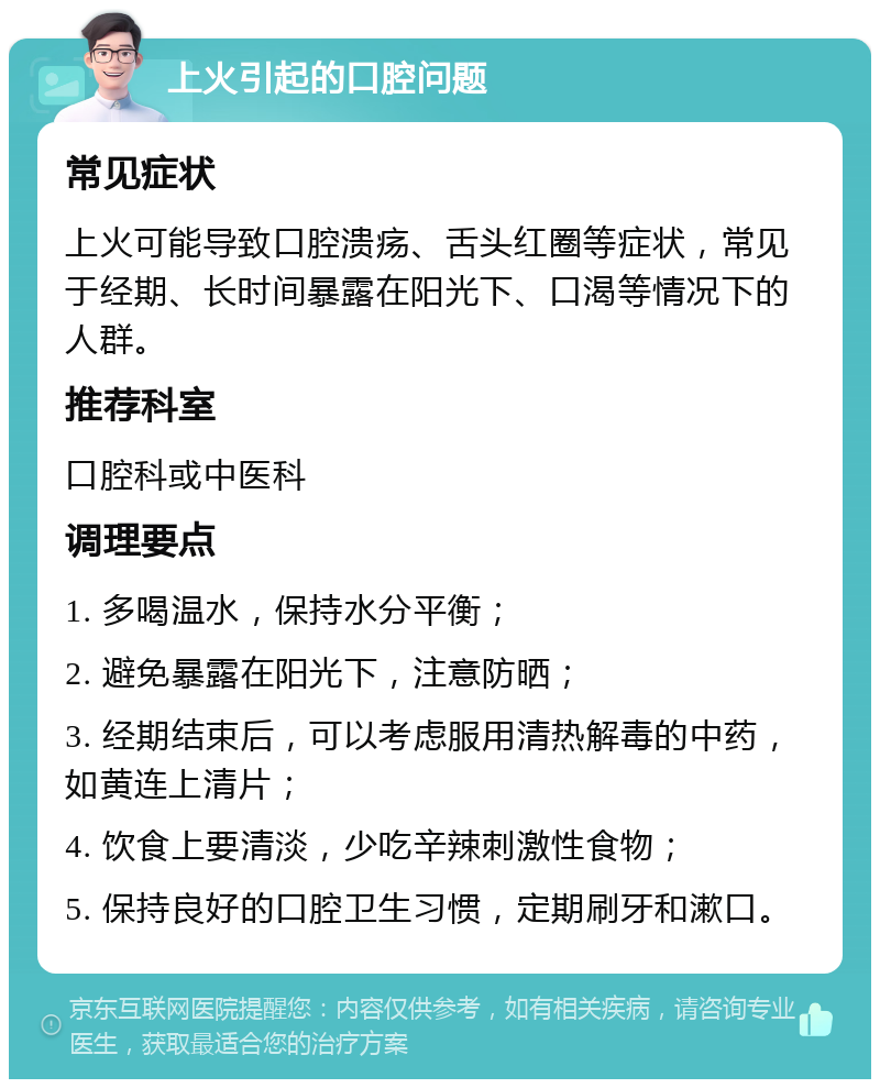 上火引起的口腔问题 常见症状 上火可能导致口腔溃疡、舌头红圈等症状，常见于经期、长时间暴露在阳光下、口渴等情况下的人群。 推荐科室 口腔科或中医科 调理要点 1. 多喝温水，保持水分平衡； 2. 避免暴露在阳光下，注意防晒； 3. 经期结束后，可以考虑服用清热解毒的中药，如黄连上清片； 4. 饮食上要清淡，少吃辛辣刺激性食物； 5. 保持良好的口腔卫生习惯，定期刷牙和漱口。