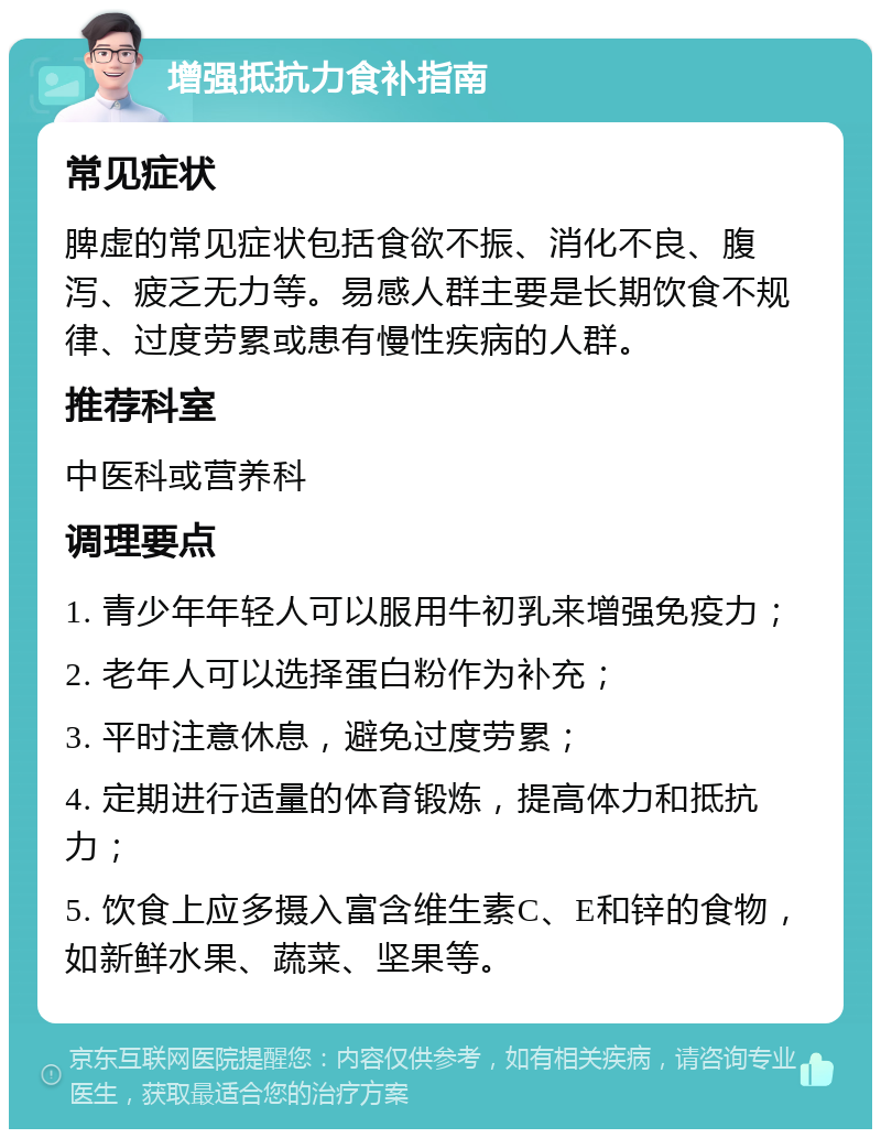 增强抵抗力食补指南 常见症状 脾虚的常见症状包括食欲不振、消化不良、腹泻、疲乏无力等。易感人群主要是长期饮食不规律、过度劳累或患有慢性疾病的人群。 推荐科室 中医科或营养科 调理要点 1. 青少年年轻人可以服用牛初乳来增强免疫力； 2. 老年人可以选择蛋白粉作为补充； 3. 平时注意休息，避免过度劳累； 4. 定期进行适量的体育锻炼，提高体力和抵抗力； 5. 饮食上应多摄入富含维生素C、E和锌的食物，如新鲜水果、蔬菜、坚果等。