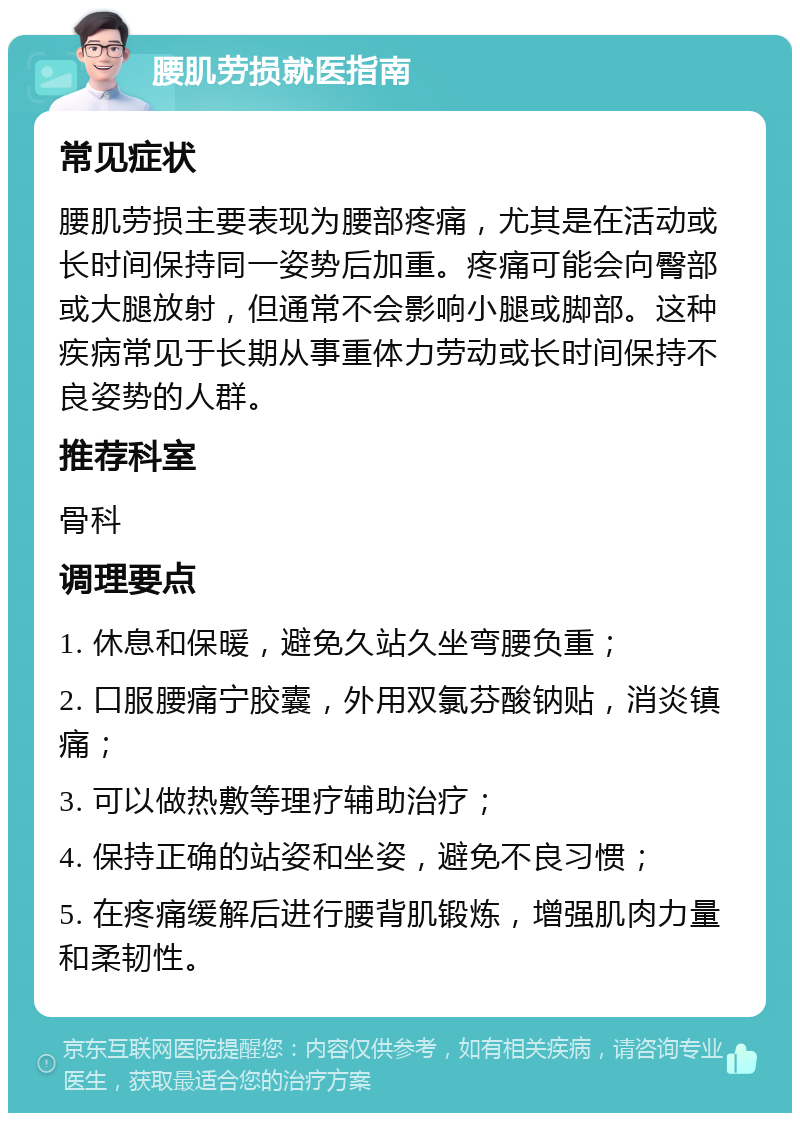 腰肌劳损就医指南 常见症状 腰肌劳损主要表现为腰部疼痛，尤其是在活动或长时间保持同一姿势后加重。疼痛可能会向臀部或大腿放射，但通常不会影响小腿或脚部。这种疾病常见于长期从事重体力劳动或长时间保持不良姿势的人群。 推荐科室 骨科 调理要点 1. 休息和保暖，避免久站久坐弯腰负重； 2. 口服腰痛宁胶囊，外用双氯芬酸钠贴，消炎镇痛； 3. 可以做热敷等理疗辅助治疗； 4. 保持正确的站姿和坐姿，避免不良习惯； 5. 在疼痛缓解后进行腰背肌锻炼，增强肌肉力量和柔韧性。