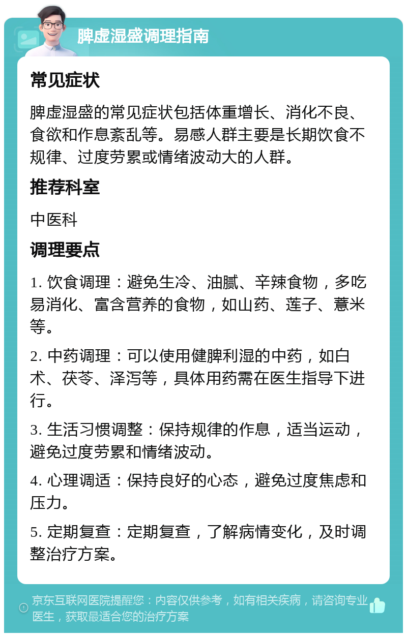 脾虚湿盛调理指南 常见症状 脾虚湿盛的常见症状包括体重增长、消化不良、食欲和作息紊乱等。易感人群主要是长期饮食不规律、过度劳累或情绪波动大的人群。 推荐科室 中医科 调理要点 1. 饮食调理：避免生冷、油腻、辛辣食物，多吃易消化、富含营养的食物，如山药、莲子、薏米等。 2. 中药调理：可以使用健脾利湿的中药，如白术、茯苓、泽泻等，具体用药需在医生指导下进行。 3. 生活习惯调整：保持规律的作息，适当运动，避免过度劳累和情绪波动。 4. 心理调适：保持良好的心态，避免过度焦虑和压力。 5. 定期复查：定期复查，了解病情变化，及时调整治疗方案。