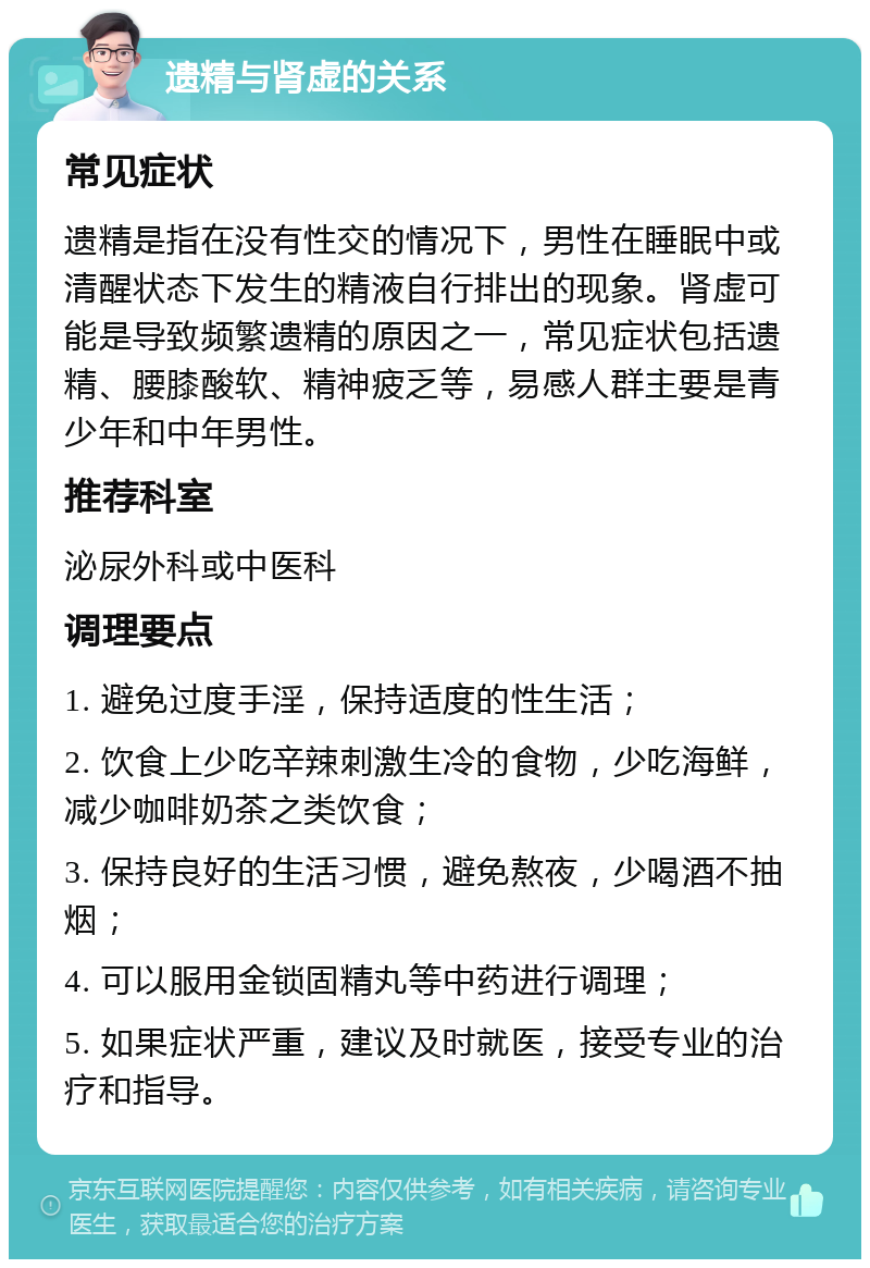 遗精与肾虚的关系 常见症状 遗精是指在没有性交的情况下，男性在睡眠中或清醒状态下发生的精液自行排出的现象。肾虚可能是导致频繁遗精的原因之一，常见症状包括遗精、腰膝酸软、精神疲乏等，易感人群主要是青少年和中年男性。 推荐科室 泌尿外科或中医科 调理要点 1. 避免过度手淫，保持适度的性生活； 2. 饮食上少吃辛辣刺激生冷的食物，少吃海鲜，减少咖啡奶茶之类饮食； 3. 保持良好的生活习惯，避免熬夜，少喝酒不抽烟； 4. 可以服用金锁固精丸等中药进行调理； 5. 如果症状严重，建议及时就医，接受专业的治疗和指导。