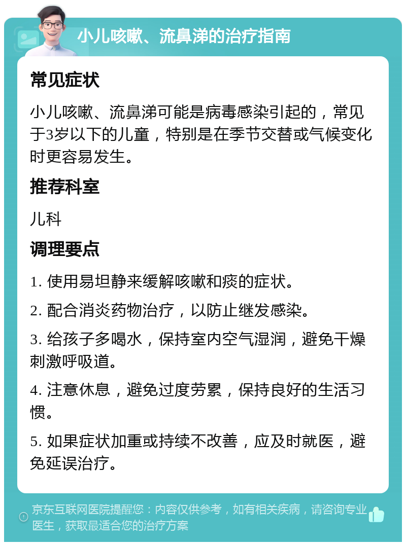 小儿咳嗽、流鼻涕的治疗指南 常见症状 小儿咳嗽、流鼻涕可能是病毒感染引起的，常见于3岁以下的儿童，特别是在季节交替或气候变化时更容易发生。 推荐科室 儿科 调理要点 1. 使用易坦静来缓解咳嗽和痰的症状。 2. 配合消炎药物治疗，以防止继发感染。 3. 给孩子多喝水，保持室内空气湿润，避免干燥刺激呼吸道。 4. 注意休息，避免过度劳累，保持良好的生活习惯。 5. 如果症状加重或持续不改善，应及时就医，避免延误治疗。