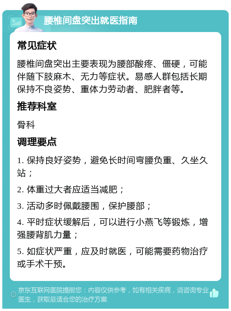 腰椎间盘突出就医指南 常见症状 腰椎间盘突出主要表现为腰部酸疼、僵硬，可能伴随下肢麻木、无力等症状。易感人群包括长期保持不良姿势、重体力劳动者、肥胖者等。 推荐科室 骨科 调理要点 1. 保持良好姿势，避免长时间弯腰负重、久坐久站； 2. 体重过大者应适当减肥； 3. 活动多时佩戴腰围，保护腰部； 4. 平时症状缓解后，可以进行小燕飞等锻炼，增强腰背肌力量； 5. 如症状严重，应及时就医，可能需要药物治疗或手术干预。