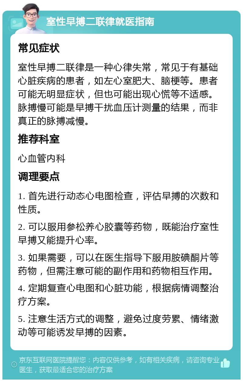 室性早搏二联律就医指南 常见症状 室性早搏二联律是一种心律失常，常见于有基础心脏疾病的患者，如左心室肥大、脑梗等。患者可能无明显症状，但也可能出现心慌等不适感。脉搏慢可能是早搏干扰血压计测量的结果，而非真正的脉搏减慢。 推荐科室 心血管内科 调理要点 1. 首先进行动态心电图检查，评估早搏的次数和性质。 2. 可以服用参松养心胶囊等药物，既能治疗室性早搏又能提升心率。 3. 如果需要，可以在医生指导下服用胺碘酮片等药物，但需注意可能的副作用和药物相互作用。 4. 定期复查心电图和心脏功能，根据病情调整治疗方案。 5. 注意生活方式的调整，避免过度劳累、情绪激动等可能诱发早搏的因素。