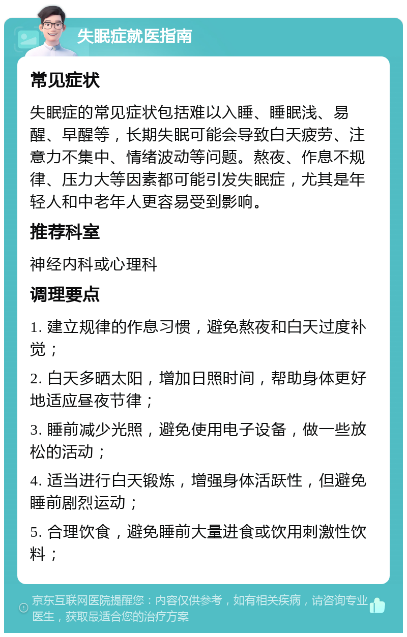 失眠症就医指南 常见症状 失眠症的常见症状包括难以入睡、睡眠浅、易醒、早醒等，长期失眠可能会导致白天疲劳、注意力不集中、情绪波动等问题。熬夜、作息不规律、压力大等因素都可能引发失眠症，尤其是年轻人和中老年人更容易受到影响。 推荐科室 神经内科或心理科 调理要点 1. 建立规律的作息习惯，避免熬夜和白天过度补觉； 2. 白天多晒太阳，增加日照时间，帮助身体更好地适应昼夜节律； 3. 睡前减少光照，避免使用电子设备，做一些放松的活动； 4. 适当进行白天锻炼，增强身体活跃性，但避免睡前剧烈运动； 5. 合理饮食，避免睡前大量进食或饮用刺激性饮料；