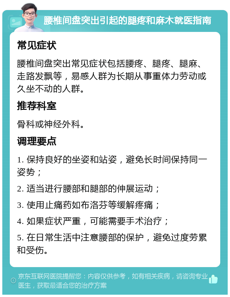 腰椎间盘突出引起的腿疼和麻木就医指南 常见症状 腰椎间盘突出常见症状包括腰疼、腿疼、腿麻、走路发飘等，易感人群为长期从事重体力劳动或久坐不动的人群。 推荐科室 骨科或神经外科。 调理要点 1. 保持良好的坐姿和站姿，避免长时间保持同一姿势； 2. 适当进行腰部和腿部的伸展运动； 3. 使用止痛药如布洛芬等缓解疼痛； 4. 如果症状严重，可能需要手术治疗； 5. 在日常生活中注意腰部的保护，避免过度劳累和受伤。