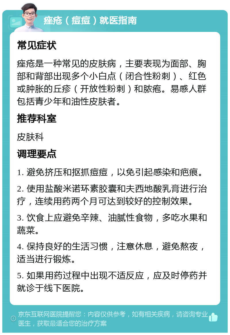 痤疮（痘痘）就医指南 常见症状 痤疮是一种常见的皮肤病，主要表现为面部、胸部和背部出现多个小白点（闭合性粉刺）、红色或肿胀的丘疹（开放性粉刺）和脓疱。易感人群包括青少年和油性皮肤者。 推荐科室 皮肤科 调理要点 1. 避免挤压和抠抓痘痘，以免引起感染和疤痕。 2. 使用盐酸米诺环素胶囊和夫西地酸乳膏进行治疗，连续用药两个月可达到较好的控制效果。 3. 饮食上应避免辛辣、油腻性食物，多吃水果和蔬菜。 4. 保持良好的生活习惯，注意休息，避免熬夜，适当进行锻炼。 5. 如果用药过程中出现不适反应，应及时停药并就诊于线下医院。