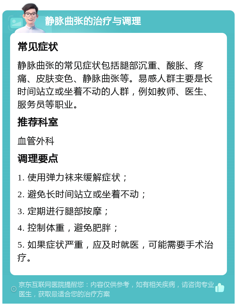 静脉曲张的治疗与调理 常见症状 静脉曲张的常见症状包括腿部沉重、酸胀、疼痛、皮肤变色、静脉曲张等。易感人群主要是长时间站立或坐着不动的人群，例如教师、医生、服务员等职业。 推荐科室 血管外科 调理要点 1. 使用弹力袜来缓解症状； 2. 避免长时间站立或坐着不动； 3. 定期进行腿部按摩； 4. 控制体重，避免肥胖； 5. 如果症状严重，应及时就医，可能需要手术治疗。