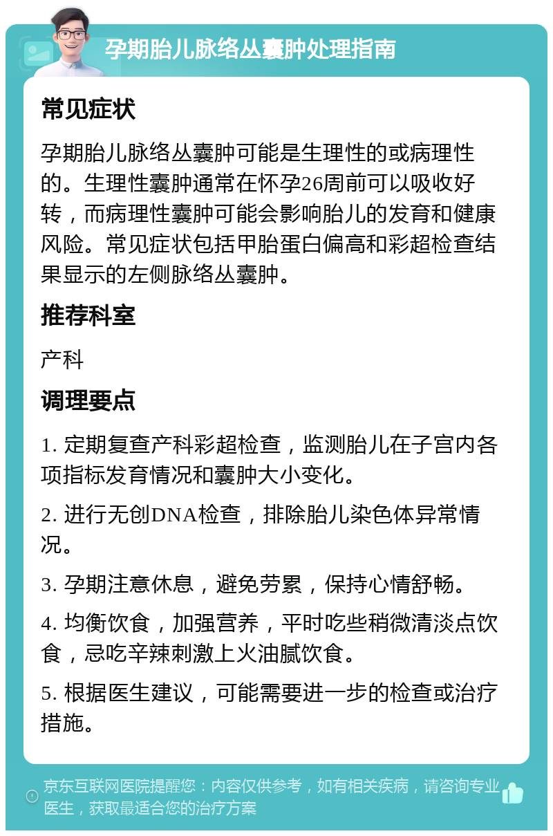 孕期胎儿脉络丛囊肿处理指南 常见症状 孕期胎儿脉络丛囊肿可能是生理性的或病理性的。生理性囊肿通常在怀孕26周前可以吸收好转，而病理性囊肿可能会影响胎儿的发育和健康风险。常见症状包括甲胎蛋白偏高和彩超检查结果显示的左侧脉络丛囊肿。 推荐科室 产科 调理要点 1. 定期复查产科彩超检查，监测胎儿在子宫内各项指标发育情况和囊肿大小变化。 2. 进行无创DNA检查，排除胎儿染色体异常情况。 3. 孕期注意休息，避免劳累，保持心情舒畅。 4. 均衡饮食，加强营养，平时吃些稍微清淡点饮食，忌吃辛辣刺激上火油腻饮食。 5. 根据医生建议，可能需要进一步的检查或治疗措施。