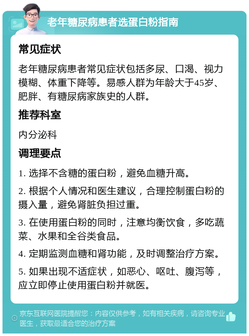 老年糖尿病患者选蛋白粉指南 常见症状 老年糖尿病患者常见症状包括多尿、口渴、视力模糊、体重下降等。易感人群为年龄大于45岁、肥胖、有糖尿病家族史的人群。 推荐科室 内分泌科 调理要点 1. 选择不含糖的蛋白粉，避免血糖升高。 2. 根据个人情况和医生建议，合理控制蛋白粉的摄入量，避免肾脏负担过重。 3. 在使用蛋白粉的同时，注意均衡饮食，多吃蔬菜、水果和全谷类食品。 4. 定期监测血糖和肾功能，及时调整治疗方案。 5. 如果出现不适症状，如恶心、呕吐、腹泻等，应立即停止使用蛋白粉并就医。