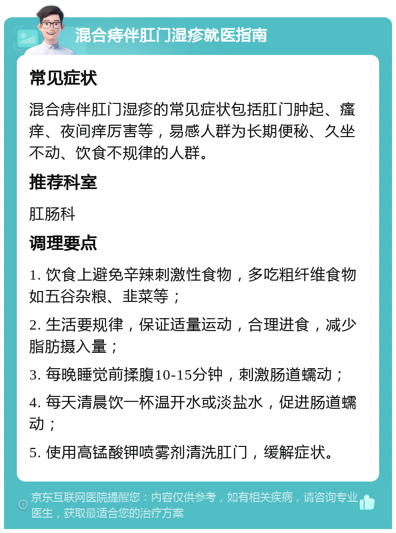 混合痔伴肛门湿疹就医指南 常见症状 混合痔伴肛门湿疹的常见症状包括肛门肿起、瘙痒、夜间痒厉害等，易感人群为长期便秘、久坐不动、饮食不规律的人群。 推荐科室 肛肠科 调理要点 1. 饮食上避免辛辣刺激性食物，多吃粗纤维食物如五谷杂粮、韭菜等； 2. 生活要规律，保证适量运动，合理进食，减少脂肪摄入量； 3. 每晚睡觉前揉腹10-15分钟，刺激肠道蠕动； 4. 每天清晨饮一杯温开水或淡盐水，促进肠道蠕动； 5. 使用高锰酸钾喷雾剂清洗肛门，缓解症状。