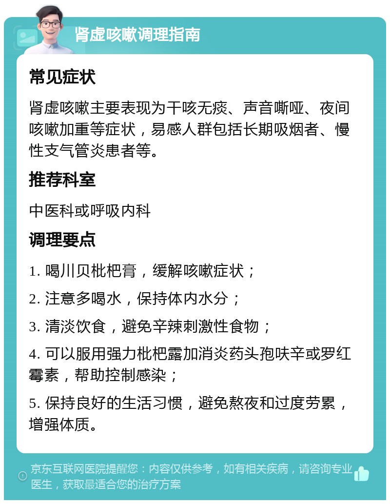 肾虚咳嗽调理指南 常见症状 肾虚咳嗽主要表现为干咳无痰、声音嘶哑、夜间咳嗽加重等症状，易感人群包括长期吸烟者、慢性支气管炎患者等。 推荐科室 中医科或呼吸内科 调理要点 1. 喝川贝枇杷膏，缓解咳嗽症状； 2. 注意多喝水，保持体内水分； 3. 清淡饮食，避免辛辣刺激性食物； 4. 可以服用强力枇杷露加消炎药头孢呋辛或罗红霉素，帮助控制感染； 5. 保持良好的生活习惯，避免熬夜和过度劳累，增强体质。