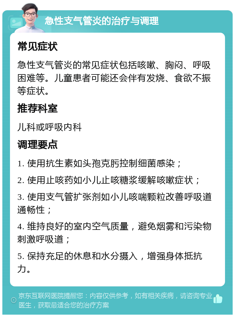 急性支气管炎的治疗与调理 常见症状 急性支气管炎的常见症状包括咳嗽、胸闷、呼吸困难等。儿童患者可能还会伴有发烧、食欲不振等症状。 推荐科室 儿科或呼吸内科 调理要点 1. 使用抗生素如头孢克肟控制细菌感染； 2. 使用止咳药如小儿止咳糖浆缓解咳嗽症状； 3. 使用支气管扩张剂如小儿咳喘颗粒改善呼吸道通畅性； 4. 维持良好的室内空气质量，避免烟雾和污染物刺激呼吸道； 5. 保持充足的休息和水分摄入，增强身体抵抗力。