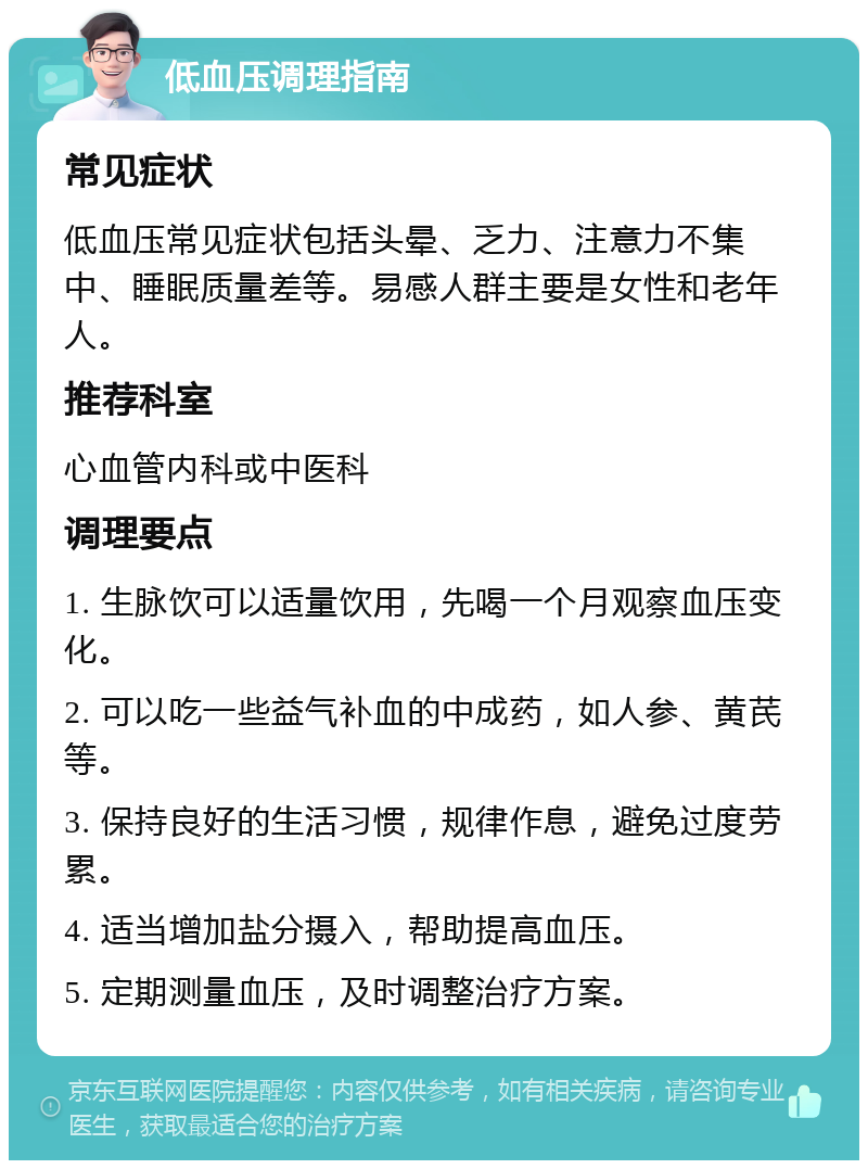 低血压调理指南 常见症状 低血压常见症状包括头晕、乏力、注意力不集中、睡眠质量差等。易感人群主要是女性和老年人。 推荐科室 心血管内科或中医科 调理要点 1. 生脉饮可以适量饮用，先喝一个月观察血压变化。 2. 可以吃一些益气补血的中成药，如人参、黄芪等。 3. 保持良好的生活习惯，规律作息，避免过度劳累。 4. 适当增加盐分摄入，帮助提高血压。 5. 定期测量血压，及时调整治疗方案。