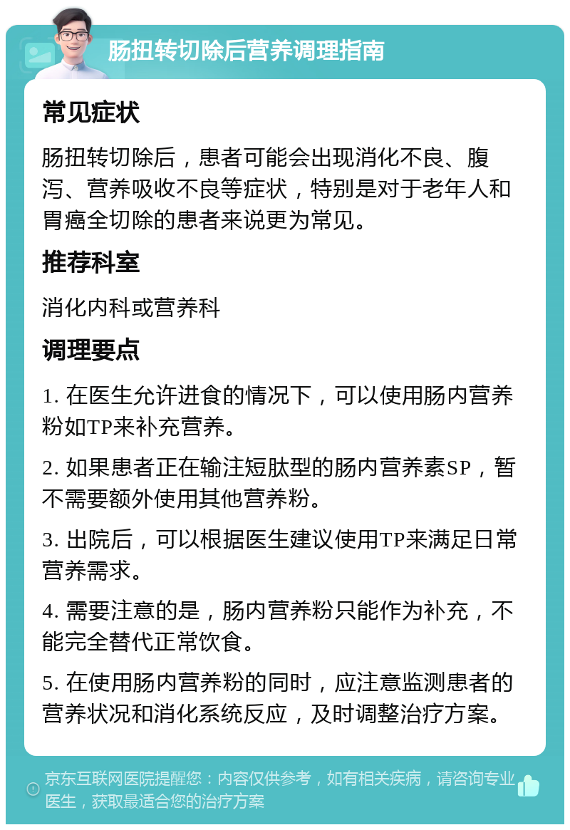 肠扭转切除后营养调理指南 常见症状 肠扭转切除后，患者可能会出现消化不良、腹泻、营养吸收不良等症状，特别是对于老年人和胃癌全切除的患者来说更为常见。 推荐科室 消化内科或营养科 调理要点 1. 在医生允许进食的情况下，可以使用肠内营养粉如TP来补充营养。 2. 如果患者正在输注短肽型的肠内营养素SP，暂不需要额外使用其他营养粉。 3. 出院后，可以根据医生建议使用TP来满足日常营养需求。 4. 需要注意的是，肠内营养粉只能作为补充，不能完全替代正常饮食。 5. 在使用肠内营养粉的同时，应注意监测患者的营养状况和消化系统反应，及时调整治疗方案。