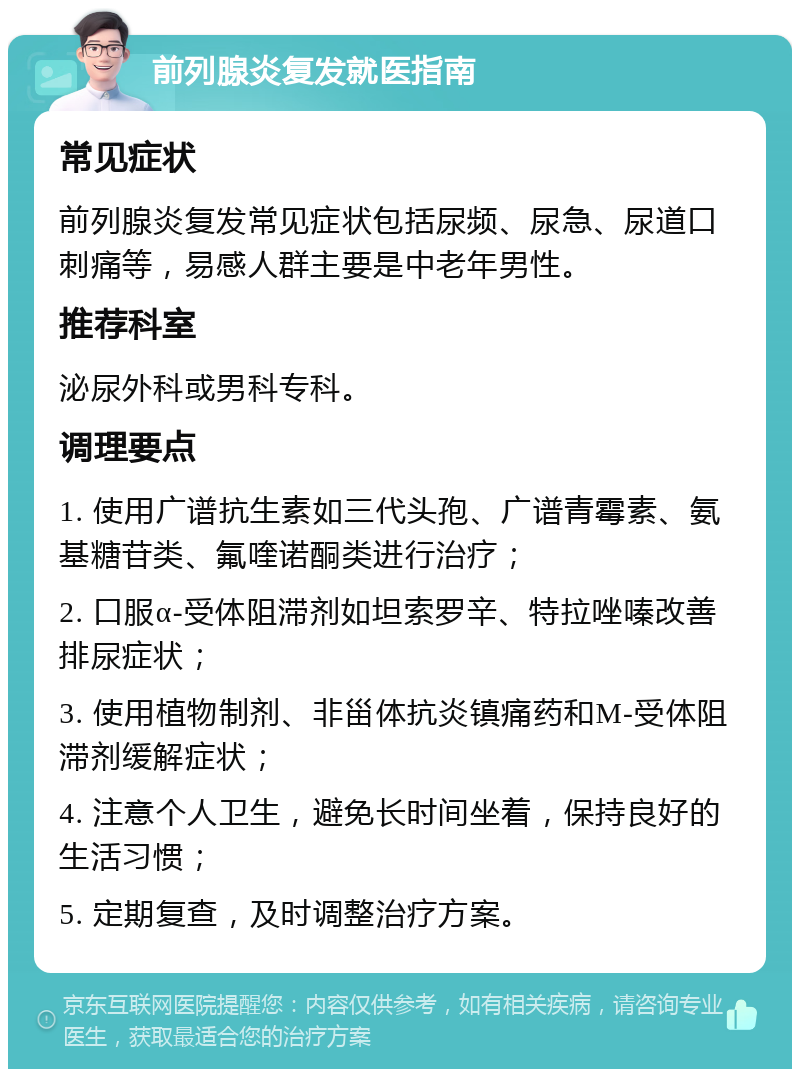 前列腺炎复发就医指南 常见症状 前列腺炎复发常见症状包括尿频、尿急、尿道口刺痛等，易感人群主要是中老年男性。 推荐科室 泌尿外科或男科专科。 调理要点 1. 使用广谱抗生素如三代头孢、广谱青霉素、氨基糖苷类、氟喹诺酮类进行治疗； 2. 口服α-受体阻滞剂如坦索罗辛、特拉唑嗪改善排尿症状； 3. 使用植物制剂、非甾体抗炎镇痛药和M-受体阻滞剂缓解症状； 4. 注意个人卫生，避免长时间坐着，保持良好的生活习惯； 5. 定期复查，及时调整治疗方案。