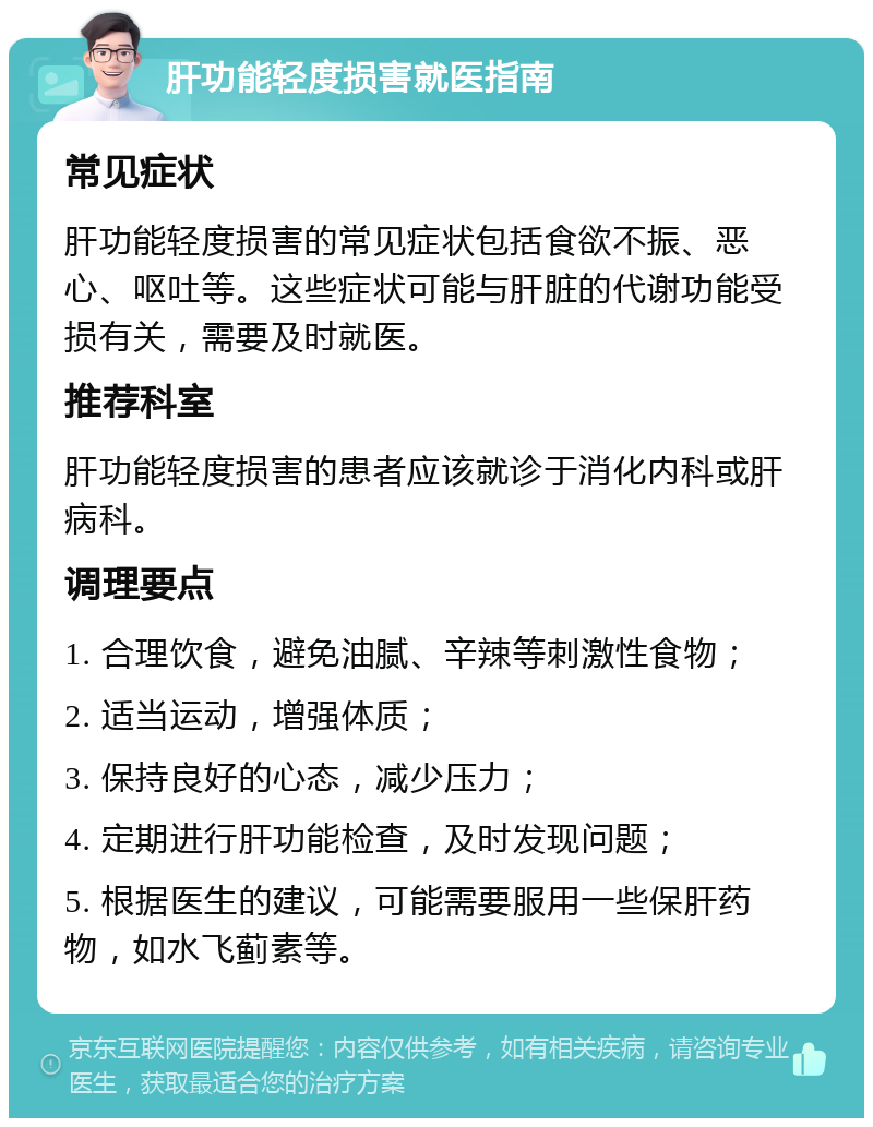 肝功能轻度损害就医指南 常见症状 肝功能轻度损害的常见症状包括食欲不振、恶心、呕吐等。这些症状可能与肝脏的代谢功能受损有关，需要及时就医。 推荐科室 肝功能轻度损害的患者应该就诊于消化内科或肝病科。 调理要点 1. 合理饮食，避免油腻、辛辣等刺激性食物； 2. 适当运动，增强体质； 3. 保持良好的心态，减少压力； 4. 定期进行肝功能检查，及时发现问题； 5. 根据医生的建议，可能需要服用一些保肝药物，如水飞蓟素等。