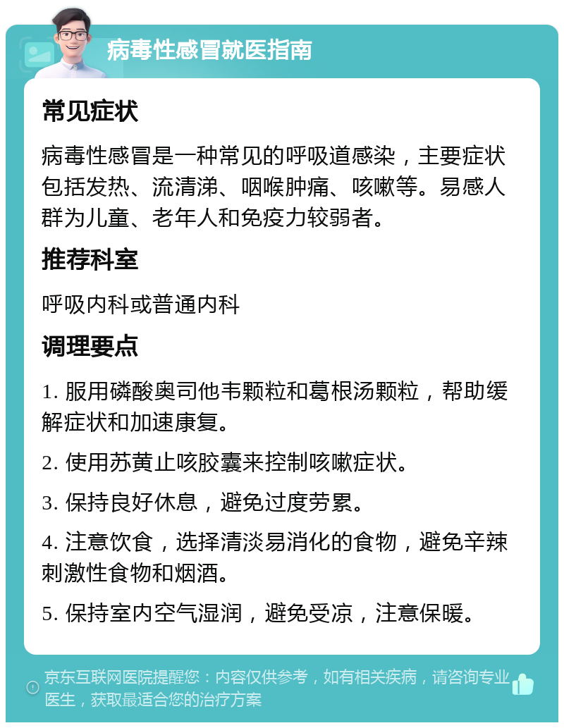 病毒性感冒就医指南 常见症状 病毒性感冒是一种常见的呼吸道感染，主要症状包括发热、流清涕、咽喉肿痛、咳嗽等。易感人群为儿童、老年人和免疫力较弱者。 推荐科室 呼吸内科或普通内科 调理要点 1. 服用磷酸奥司他韦颗粒和葛根汤颗粒，帮助缓解症状和加速康复。 2. 使用苏黄止咳胶囊来控制咳嗽症状。 3. 保持良好休息，避免过度劳累。 4. 注意饮食，选择清淡易消化的食物，避免辛辣刺激性食物和烟酒。 5. 保持室内空气湿润，避免受凉，注意保暖。